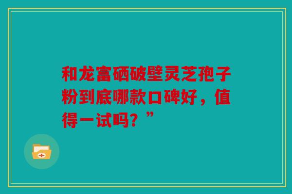 和龙富硒破壁灵芝孢子粉到底哪款口碑好，值得一试吗？”