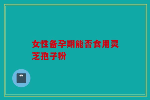 女性备孕期能否食用灵芝孢子粉