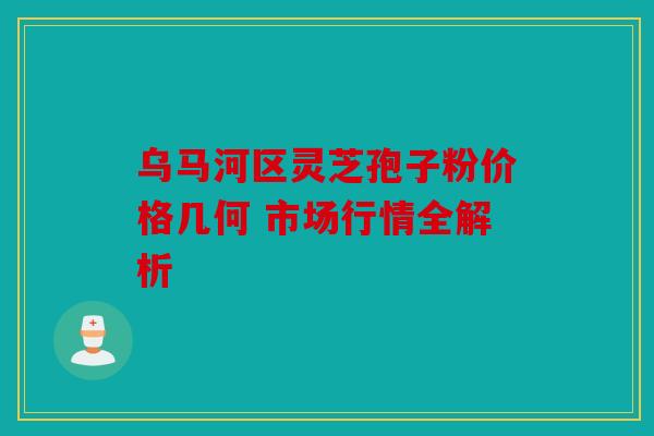 乌马河区灵芝孢子粉价格几何 市场行情全解析