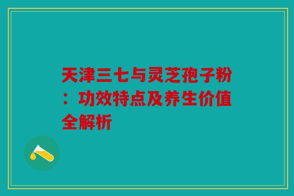 天津三七与灵芝孢子粉：功效特点及养生价值全解析