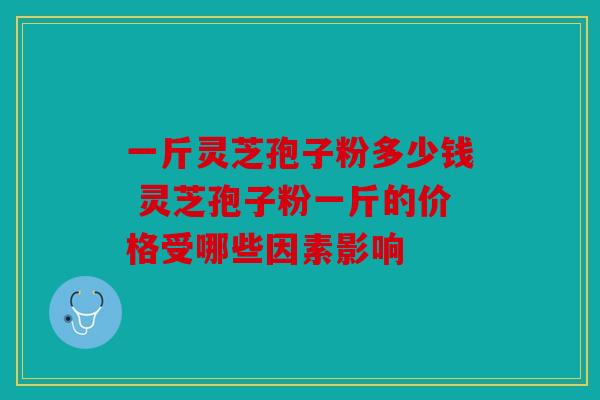 一斤灵芝孢子粉多少钱 灵芝孢子粉一斤的价格受哪些因素影响