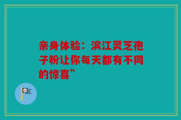 亲身体验：滨江灵芝孢子粉让你每天都有不同的惊喜”