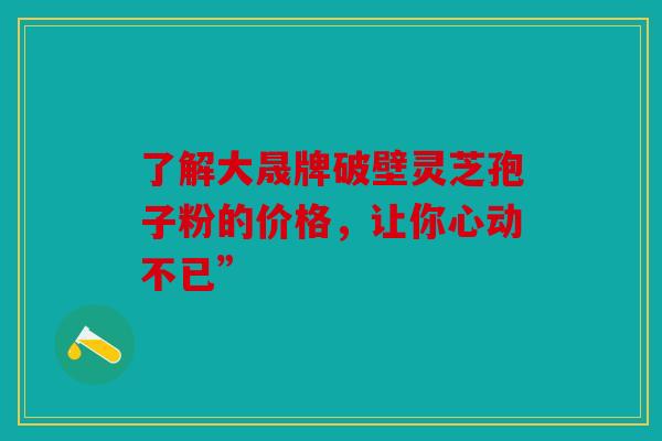 了解大晟牌破壁灵芝孢子粉的价格，让你心动不已”