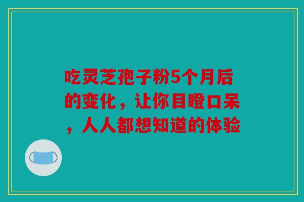 吃灵芝孢子粉5个月后的变化，让你目瞪口呆，人人都想知道的体验