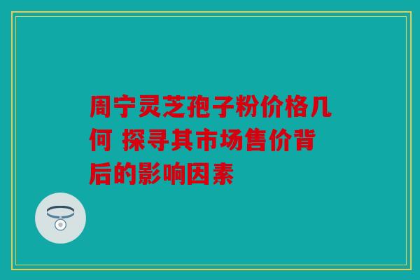 周宁灵芝孢子粉价格几何 探寻其市场售价背后的影响因素