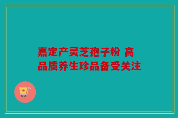 嘉定产灵芝孢子粉 高品质养生珍品备受关注
