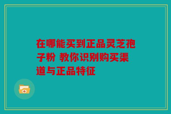 在哪能买到正品灵芝孢子粉 教你识别购买渠道与正品特征