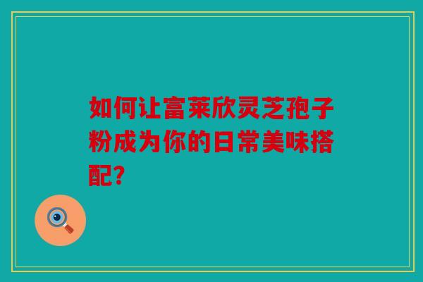 如何让富莱欣灵芝孢子粉成为你的日常美味搭配？