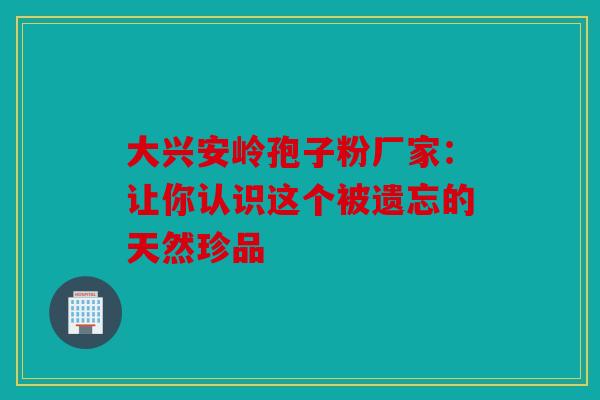 大兴安岭孢子粉厂家：让你认识这个被遗忘的天然珍品