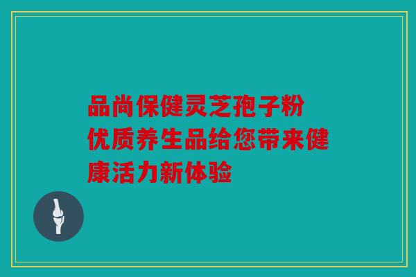 品尚保健灵芝孢子粉 优质养生品给您带来健康活力新体验