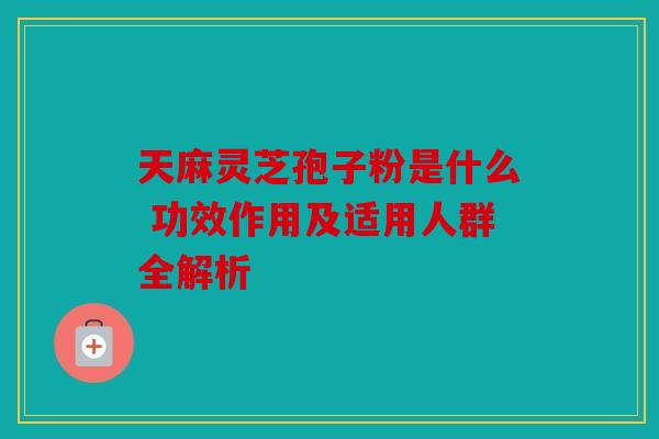 天麻灵芝孢子粉是什么 功效作用及适用人群全解析