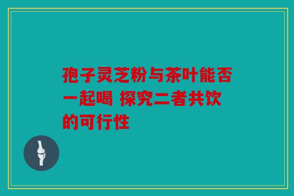 孢子灵芝粉与茶叶能否一起喝 探究二者共饮的可行性