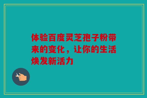 体验百度灵芝孢子粉带来的变化，让你的生活焕发新活力