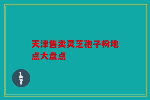天津售卖灵芝孢子粉地点大盘点