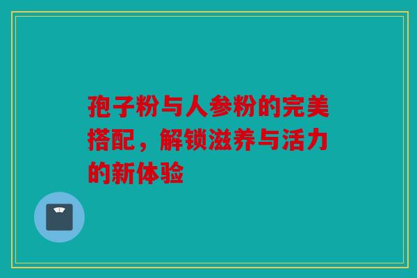 孢子粉与人参粉的完美搭配，解锁滋养与活力的新体验