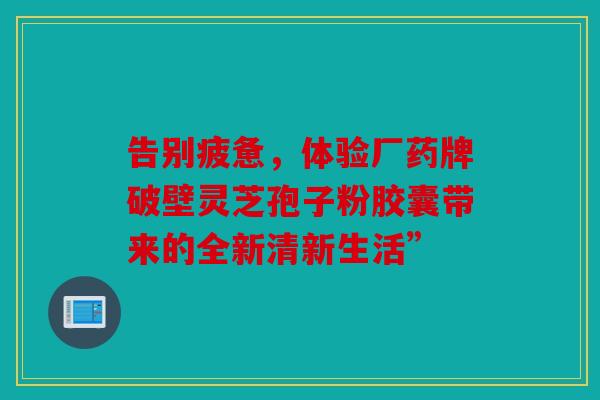 告别疲惫，体验厂药牌破壁灵芝孢子粉胶囊带来的全新清新生活”