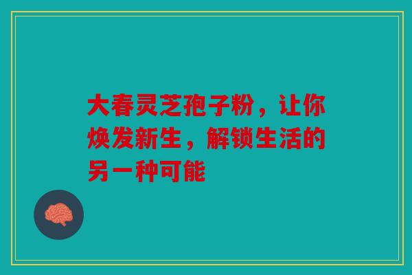 大春灵芝孢子粉，让你焕发新生，解锁生活的另一种可能