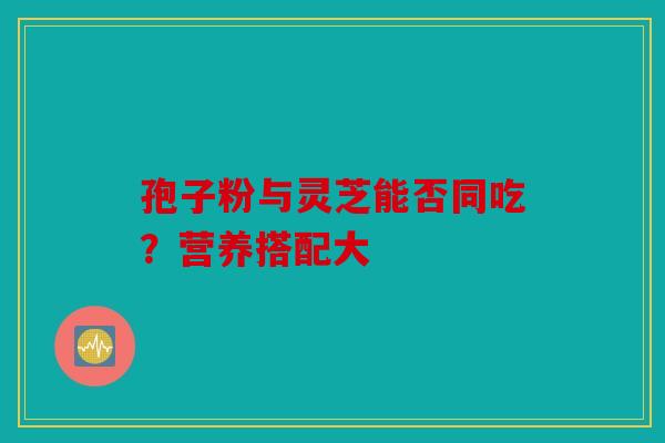 孢子粉与灵芝能否同吃？营养搭配大