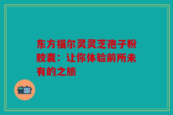 东方福尔灵灵芝孢子粉胶囊：让你体验前所未有的之旅