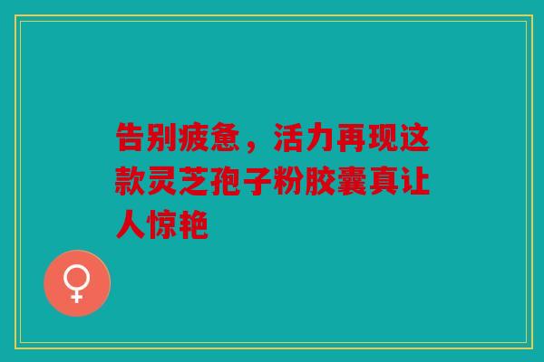 告别疲惫，活力再现这款灵芝孢子粉胶囊真让人惊艳