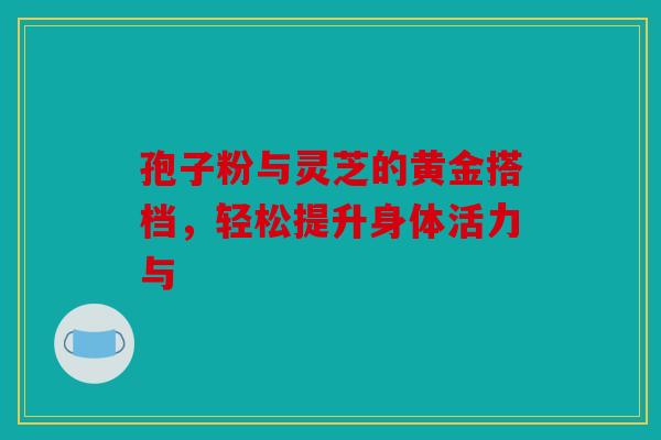 孢子粉与灵芝的黄金搭档，轻松提升身体活力与