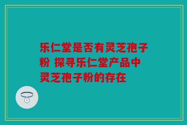 乐仁堂是否有灵芝孢子粉 探寻乐仁堂产品中灵芝孢子粉的存在