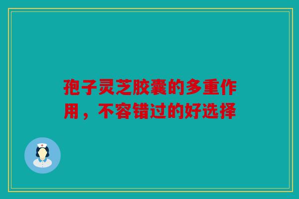 孢子灵芝胶囊的多重作用，不容错过的好选择
