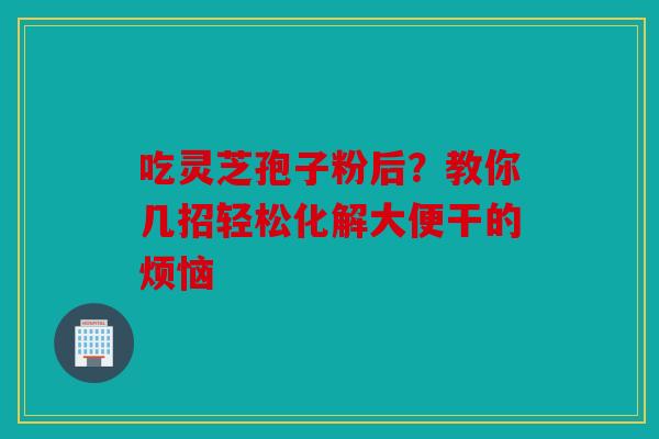 吃灵芝孢子粉后？教你几招轻松化解大便干的烦恼