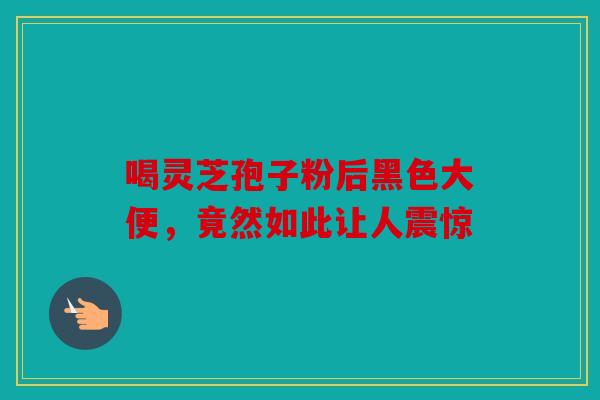 喝灵芝孢子粉后黑色大便，竟然如此让人震惊
