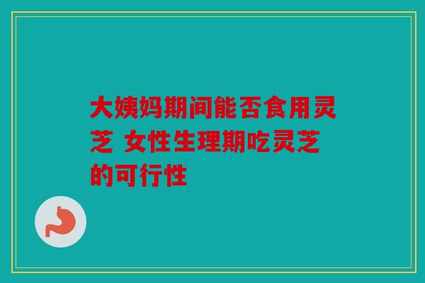 大姨妈期间能否食用灵芝 女性生理期吃灵芝的可行性