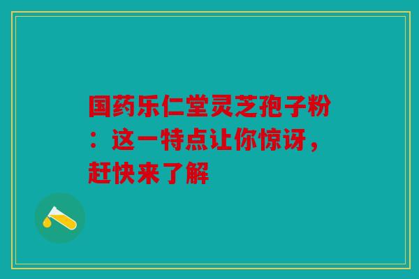 国药乐仁堂灵芝孢子粉：这一特点让你惊讶，赶快来了解