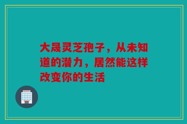 大晟灵芝孢子，从未知道的潜力，居然能这样改变你的生活