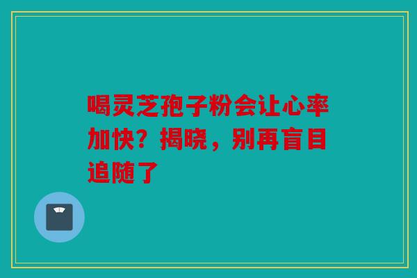 喝灵芝孢子粉会让心率加快？揭晓，别再盲目追随了