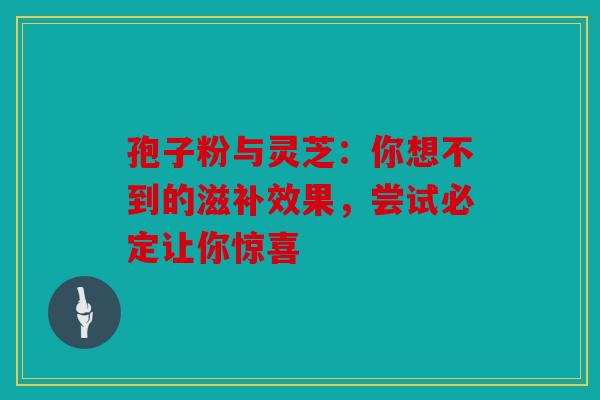 孢子粉与灵芝：你想不到的滋补效果，尝试必定让你惊喜
