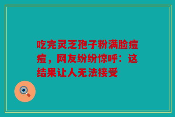 吃完灵芝孢子粉满脸痘痘，网友纷纷惊呼：这结果让人无法接受