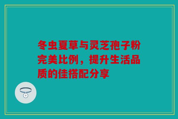 冬虫夏草与灵芝孢子粉完美比例，提升生活品质的佳搭配分享