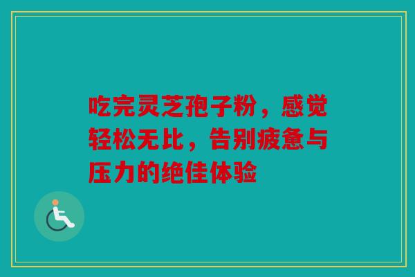 吃完灵芝孢子粉，感觉轻松无比，告别疲惫与压力的绝佳体验