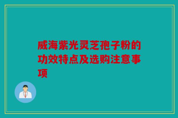 威海紫光灵芝孢子粉的功效特点及选购注意事项