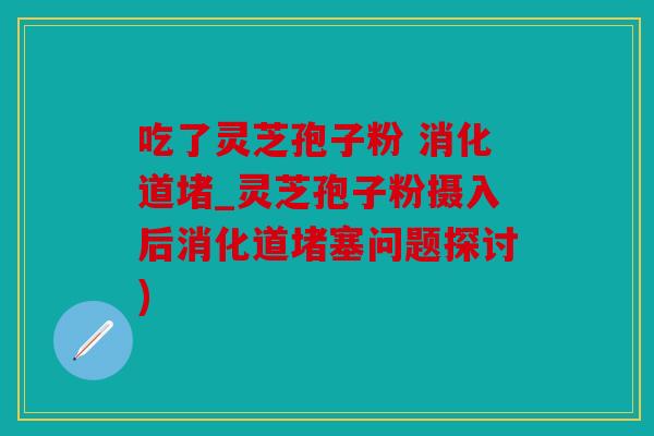 吃了灵芝孢子粉 消化道堵_灵芝孢子粉摄入后消化道堵塞问题探讨)