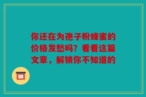 你还在为孢子粉蜂蜜的价格发愁吗？看看这篇文章，解锁你不知道的