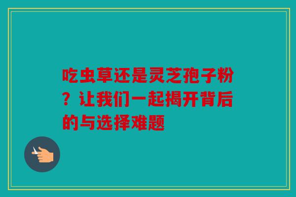 吃虫草还是灵芝孢子粉？让我们一起揭开背后的与选择难题