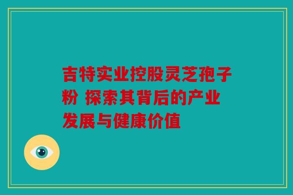 吉特实业控股灵芝孢子粉 探索其背后的产业发展与健康价值