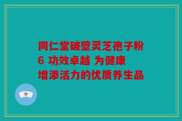 同仁堂破壁灵芝孢子粉6 功效卓越 为健康增添活力的优质养生品