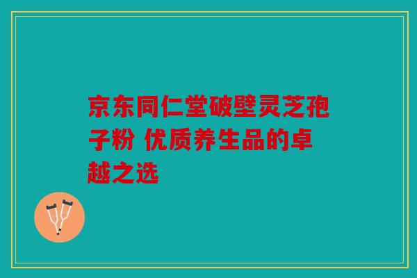 京东同仁堂破壁灵芝孢子粉 优质养生品的卓越之选