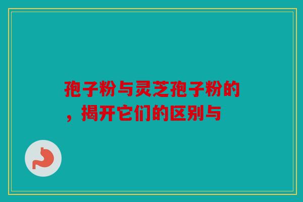 孢子粉与灵芝孢子粉的，揭开它们的区别与