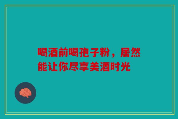 喝酒前喝孢子粉，居然能让你尽享美酒时光