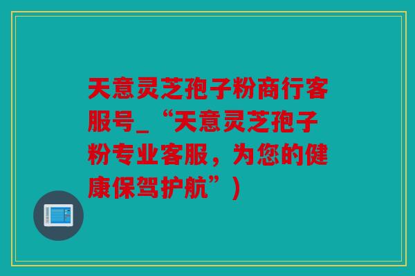 天意灵芝孢子粉商行客服号_“天意灵芝孢子粉专业客服，为您的健康保驾护航”)