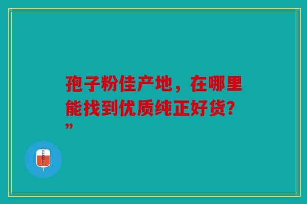 孢子粉佳产地，在哪里能找到优质纯正好货？”
