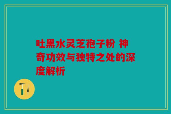 吐黑水灵芝孢子粉 神奇功效与独特之处的深度解析