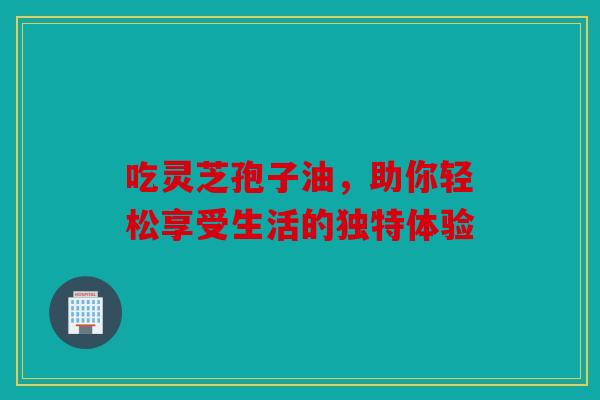 吃灵芝孢子油，助你轻松享受生活的独特体验